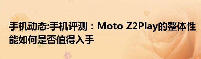 手机动态:手机评测：Moto Z2Play的整体性能如何是否值得入手